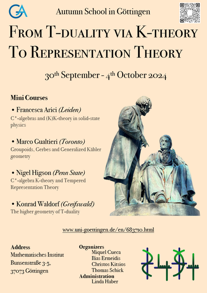 Plakat mit Text:

Autumn School in Göttingen

From T-Duality via K-Theory to Representation Theory

30th September - 4th October 2024

Mini Courses:
* Francesca Arici (Leiden)
N C*-algebras and (K)K-theory in solid-state physics

* Marco Gualtieri (Toronto)
Groupoids, Gerbes and Generalized Kähler geometry

*Nigel Higson (Penn State)
C*-algebra K-theory and Tempered Representation Theory

* Konrad Waldorf (Greifswald)
The higher geometry of T-duality

www.uni-goettingen.de/en/683710.html

Organizers:
* Miquel Cueca
* Ilias Ermeidis
* Christos Kitsios
* Thomas Schick

Administration:
* Linda Haber