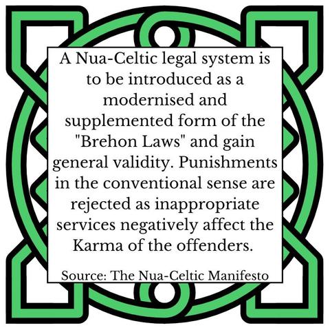 A Nua-Celtic legal system is to be introduced as a modernised and supplemented form of the "Brehon Laws" and gain general validity. Punishments in the conventional sense are rejected as inappropriate services negatively affect the Karma of the offenders.     Source: The Nua-Celtic Manifesto