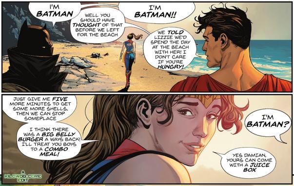 Two comic book panels taking place in a possible future of the DC Universe. Lizzie, a.k.a. Trinity, walks down a beach accompanied by a grown-up Damian Wayne as Batman and a grown-up Jonathan Kent as Superman. Damian says, "I'm Batman." Jonathan says, "Well you should have thought of that before we left for the beach." Damian insists, "I'm Batman!!" Jonathan says, "We told Lizzie we'd spend the day at the beach with her! I don't care if you're hungry!" Lizzie looks at them over her shoulder and says, "Just give me five more minutes to get some more shells, then we can stop someplace. I think there was a Big Belly Burger a ways back! I'll treat you boys to a combo meal!" Damian asks, "I'm Batman?" Lizzie replies, "Yes Damian, yours can come with a juice box." A caption reads, "A Kilowog-core Edit".