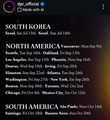 Instagram post by dpr_official.
SOUTH KOREA
Seoul Sat Jul 13th, Sun Jul 14th

NORTH AMERICA
Vancouver Mon Sep 9th
Seattle Tue Sep 10th
Oakland Fri Sep 13th
LA Sun Sep 15th
Phoenix Mon Sep 16th
Denver Wed Sep 18th
Irving Fri Sep 20th
Houston Sun Sep 22nd
Atlanta Tue Sep 24th
Washington Fri Sep 27th
NYC Sat Sep 28th
Boston Mon Sep 30th
Toronto Wed Oct 2nd
Chicago Fri Oct 4th
Mexico City Sat Oct 12th

SOUTH AMERICA
São Paulo Mon Oct 14th
Santiago Fri Oct 18th
Buenos Aires Sun Oct 20th