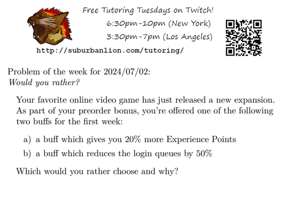 An advertisement with a flaming lion head logo and QR code,
with text reading as follows:

Free Tutoring Tuesday on Twitch!
6:30pm-10pm (New York),  3:30pm-7pm (Los Angeles) 

http://suburbanlion.com/tutoring/ 
    
Problem of the week for 2024/07/02:

Would you rather?

Your favorite online video game has just released a new expansion.
As part of your preorder bonus, you’re offered one of the following
two buffs for the first week:

a) a buff which gives you 20% more Experience Points
b) a buff which reduces the login queues by 50%

Which would you rather choose and why?