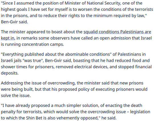 "Since I assumed the position of Minister of National Security, one of the highest goals I have set for myself is to worsen the conditions of the terrorists in the prisons, and to reduce their rights to the minimum required by law," Ben-Gvir said.

The minister appeared to boast about the squalid conditions Palestinians are kept in, in remarks some observers have called an open admission that Israel is running concentration camps.

"Everything published about the abominable conditions" of Palestinians in Israeli jails "was true", Ben-Gvir said, boasting that he had reduced food and shower times for prisoners, removed electrical devices, and stopped financial deposits.

Addressing the issue of overcrowding, the minister said that new prisons were being built, but that his proposed policy of executing prisoners would solve the issue.

"I have already proposed a much simpler solution, of enacting the death penalty for terrorists, which would solve the overcrowding issue – legislation to which the Shin Bet is also vehemently opposed," he said.