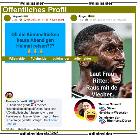 Auf einem öffentlichen Profil wir gestern Mittag "Ob die Kümmeltürken heute Abend gen Heimat reisen?" gepostet.
Wir zeigen u.a. den Kommentar von Petra Reichenberger ehemals AfD Wunsiedel, die den Beitrag auch geliket hat, mit "sicher.". Weiter schreibt Thomas Schmidt, "Deligierter" der AfD Rheinland/Düren "Du hast dich gerade aus meiner Freundesliste disqualifiziert. Falls eine AfD Mitgliedschaft besteht, wird ein Parteiausschlussverfahren geprüft bzw. in die Wege geleitet."

Einen Tag vorher postet der Verfasser auf seinem Profil ein Bild von Antonio Rüdiger Deutscher Nationalspieler, auf dem steht "Laut Frau Ritter: Raus mit de Viecher."
Das findet neben Andre Nowak AfD Zwickau und Gerhard Prauser AfD Spree-Neiße auch Thomas Schmidt vom ersten Post super und liket den Beitrag mit einem "Lach-Smiley".