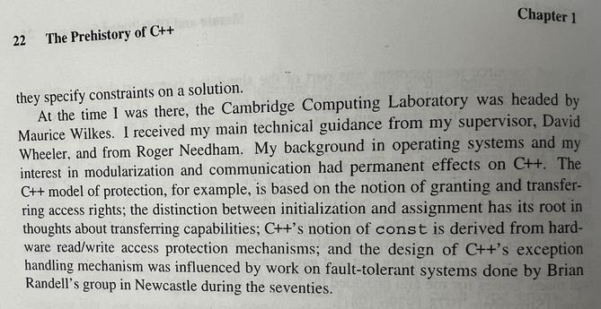they specify constraints on a solution.
At the time I was there, the Cambridge Computing Laboratory was headed by Maurice Wilkes. I received my main technical guidance from my supervisor, David Wheeler, and from Roger Needham. My background in operating systems and my interest in modularization and communication had permanent effects on C++. The C++ model of protection, for example, is based on the notion of granting and transferring access rights; the distinction between initialization and assignment has its root in thoughts about transferring capabilities; C++'s notion of const is derived from hardware read/write access protection mechanisms; and the design of C++'s exception handling mechanism was influenced by work on fault-tolerant systems done by Brian Randell's group in Newcastle during the seventies.