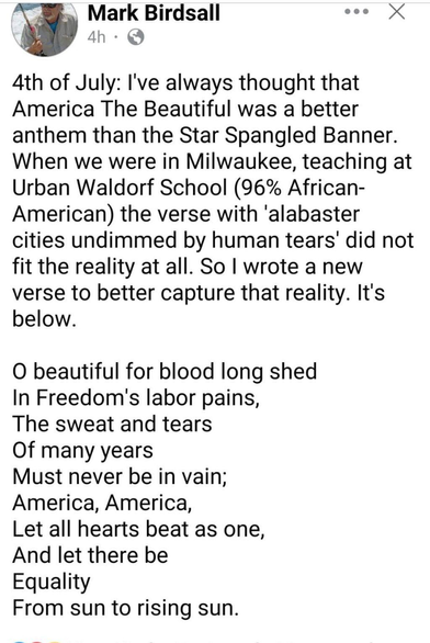 (Social media post by Mark Birdsall)

4th of July: I've always thought that America The Beautiful was a better anthem than the Star Spangled Banner. When we were in Milwaukee, teaching at Urban Waldorf School (96% African- American) the verse with 'alabaster cities undimmed by human tears' did not fit the reality at all. So I wrote a new verse to better capture that reality. It's below.

O beautiful for blood long shed 
In Freedom's labor pains, 
The sweat and tears 
Of many years 
Must never be in vain; 
America, America, 
Let all hearts beat as one, 
And let there be 
Equality 
From sun to rising sun.