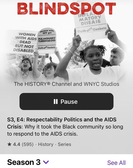Screenshot of podcast 

BLINDSPOT MATORY DISEASE Cash of Caskets women with WOMEN HIV get WITH AIDS PULMONARY DEAD TUBERCULOSIS BUT NOT Cash o' Caskets DISABLED The HISTORY® Channel and WNYC Studios II Pause S3, E4: Respectability Politics and the AIDS Crisis: Why it took the Black community so long to respond to the AIDS crisis. * 4.4 (595) • History • Series Season 3 v See All