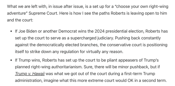 What we are left with, in issue after issue, is a set up for a “choose your own right-wing adventure” Supreme Court. Here is how I see the paths Roberts is leaving open to him and the court:

If Joe Biden or another Democrat wins the 2024 presidential election, Roberts has set up the court to serve as a supercharged judiciary. Pushing back constantly against the democratically elected branches, the conservative court is positioning itself to strike down any regulation for virtually any reason.

If Trump wins, Roberts has set up the court to be pliant appeasers of Trump’s planned right-wing authoritarianism. Sure, there will be minor pushback, but if Trump v. Hawaii was what we got out of the court during a first-term Trump administration, imagine what this more extreme court would OK in a second term.