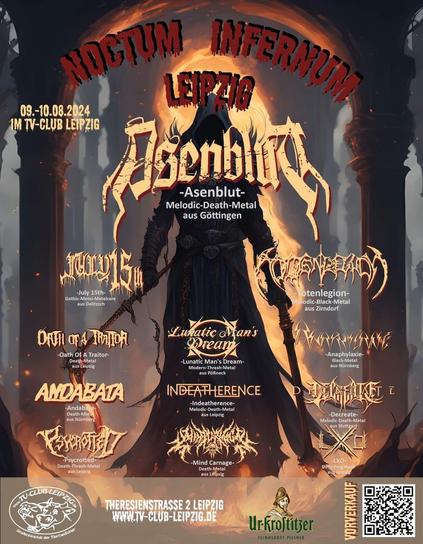 Festivalposter:
NOCTUM INFERNUM LEIPZIG
09.-10.08.2024 im TV-Club Leipzig

Asenblut
July 15th
Totenlegion
Oath Of A Traitor
Lunatic Man's Dream
Anaphylaxie
Andabata
indeatherence
Decreate
Psycrotted
Mind Carnage
LXO

Theresienstrasse 2 Leipzig
www.tv-club-leipzig.de