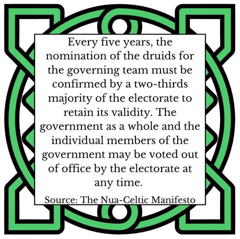Every five years, the nomination of the druids for the governing team must be confirmed by a two-thirds majority of the electorate to retain its validity. The government as a whole and the individual members of the government may be voted out of office by the electorate at any time.       Source: The Nua-Celtic Manifesto