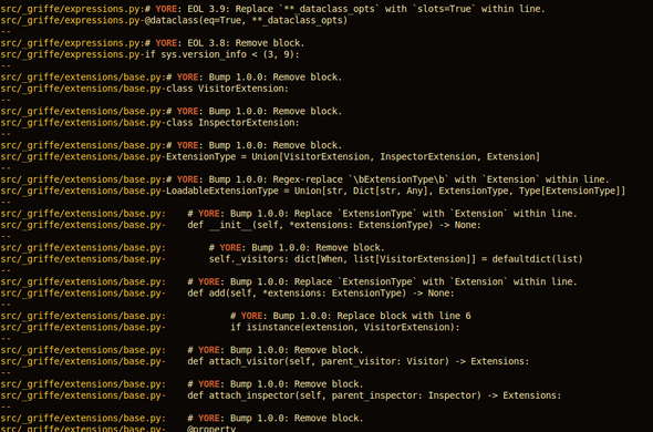 git grep -A1 YORE

src/_griffe/expressions.py:# YORE: EOL 3.9: Replace `**_dataclass_opts` with `slots=True` within line.
src/_griffe/expressions.py-@dataclass(eq=True, **_dataclass_opts)
--
src/_griffe/expressions.py:# YORE: EOL 3.8: Remove block.
src/_griffe/expressions.py-if sys.version_info < (3, 9):
--
src/_griffe/extensions/base.py:# YORE: Bump 1.0.0: Remove block.
src/_griffe/extensions/base.py-class VisitorExtension:
--
src/_griffe/extensions/base.py:# YORE: Bump 1.0.0: Remove block.
src/_griffe/extensions/base.py-class InspectorExtension:
--
src/_griffe/extensions/base.py:# YORE: Bump 1.0.0: Remove block.
src/_griffe/extensions/base.py-ExtensionType = Union[VisitorExtension, InspectorExtension, Extension]
--
src/_griffe/extensions/base.py:# YORE: Bump 1.0.0: Regex-replace `\bExtensionType\b` with `Extension` within line.
src/_griffe/extensions/base.py-LoadableExtensionType = Union[str, Dict[str, Any], ExtensionType, Type[ExtensionType]]
--
src/_griffe/extensions/base.py:    # YORE: Bump 1.0.0: Replace `ExtensionType` with `Extension` within line.
src/_griffe/extensions/base.py-    def __init__(self, *extensions: ExtensionType) -> None:
--
src/_griffe/extensions/base.py:        # YORE: Bump 1.0.0: Remove block.
src/_griffe/extensions/base.py-        self._visitors: dict[When, list[VisitorExtension]] = defaultdict(list)
--
src/_griffe/extensions/base.py:    # YORE: Bump 1.0.0: Replace `ExtensionType` with `Extension` within line.

etc.
