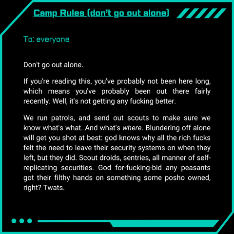 Camp Rules (don’t go out alone)
To: everyone
Don’t go out alone.
If you’re reading this, you’ve probably not been here long, which means you’ve probably been out there fairly recently. Well, it’s not getting any fucking better.
We run patrols, and send out scouts to make sure we know what’s what. What’s where. Blundering off alone will get you shot at best: god knows why all the rich fucks felt the need to leave their security systems on when they left, but they did. Scout droids, sentries, all manner of self-replicating securities. God for-fucking-bid any peasants got their filthy hands on something some posho owned, right? Twats.