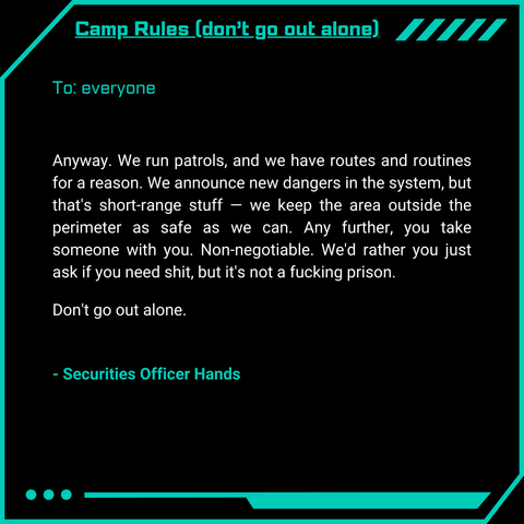 Camp Rules (don’t go out alone)
To: everyone
Anyway. We run patrols, and we have routes and routines for a reason. We announce new dangers in the system, but that’s short-range stuff — we keep the area outside the perimeter as safe as we can. Any further, you take someone with you. Non-negotiable. We’d rather you just ask if you need shit, but it’s not a fucking prison.
Don’t go out alone.
- Securities Officer Hands