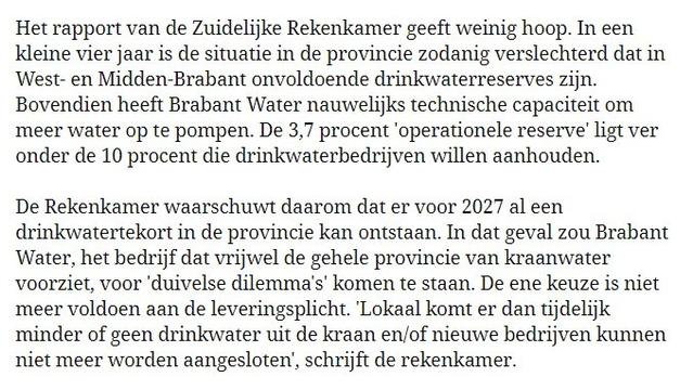 Het rapport van de Zuidelijke Rekenkamer geeft weinig hoop. In een Kleine vier jaar is de situatie in de provincie zodanig verslechterd dat in ‘West- en Midden-Brabant onvoldoende drinkwaterreserves zijn. Bovendien heeft Brabant Water nauwelijks technische capaciteit om meer water op te pompen. De 3,7 procent ‘operationele reserve’ ligt ver onder de 10 procent die drinkwaterbedrijven willen aanhouden.

De Rekenkamer waarschuwt daarom dat er voor 2027 al een drinkwatertekort in de provincie kan ontstaan. In dat geval zou Brabant ‘Water, het bedrijf dat vrijwel de gehele provincie van kraanwater voorziet, voor 'duivelse dilemma’s' komen te staan. De ene keuze is niet meer voldoen aan de leveringsplicht. ‘Lokaal komt er dan tijdelijk minder of geen drinkwater uit de kraan en/of nieuwe bedrijven kunnen niet meer worden aangesloten, schrijft de rekenkamer.