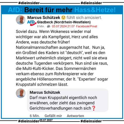 Marcus Schützek von der AfD in Gladbeck postet nach dem Ausscheiden der Deutschen Fußball-Nationalmannnschaft von der Europameisterschaft  
"Soviel dazu. Wenn Wokeness wieder mal wichtiger war als Kampfgeist, Herz und alles Andere, was deutsche früher! Nationalmannschaften ausgemacht hat.  Nun ja, ein Großteil des Kaders ist "deutsch", weil es den Marktwert unheimlich steigert, nicht weil sie etwa deutsche Tugenden verkörpern. Nun sind sie raus, die Multi-Kulti-Kicker. Das Sommermärchen verkam ebenso zum Rohrkrepierer wie der angebliche Höllensommer, der lt. "Experten" sogar Kruppstahl schmelzen lässt."

Weiter kommentiert er noch unter seinem Post: 
"Darf man Kruppstahl eigentlich noch erwähnen, oder zieht das zwingend Gerichtsverhandlungen nach sich?"