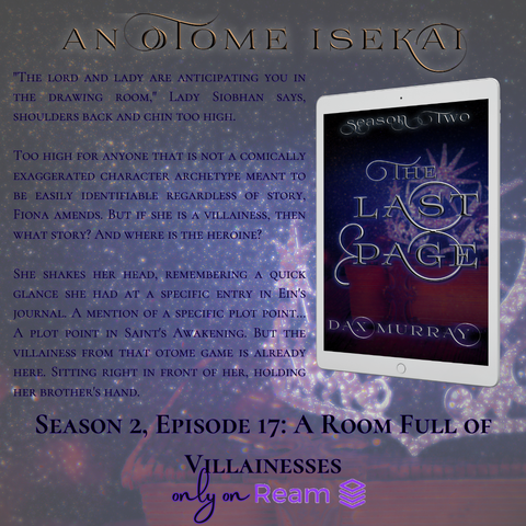 "The lord and lady are anticipating you in the drawing room," Lady Siobhan says, shoulders back and chin too high. 

Too high for anyone that is not a comically exaggerated character archetype meant to be easily identifiable regardless of story, Fiona amends. But if she is a villainess, then what story? And where is the heroine? 

She shakes her head, remembering a quick glance she had at a specific entry in Ein's journal. A mention of a specific plot point… A plot point in Saint's Awakening. But the villainess from that otome game is already here. Sitting right in front of her, holding her brother's hand.