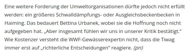 Screenshot des letzten Absatzes eines Artikels in der "Tiroler Tageszeitung":

"Eine weitere Forderung der Umweltorganisationen dürfte jedoch nicht erfüllt werden: ein größeres Schwalldämpfungs- oder Ausgleichsbeckenbecken in Haiming. Das bedauert Bettina Urbanek, wobei sie die Hoffnung noch nicht aufgegeben hat. „Aber insgesamt fühlen wir uns in unserer Kritik bestätigt.“ Wie Kostenzer versteht die WWF-Gewässerexpertin nicht, dass die Tiwag immer erst auf „richterliche Entscheidungen“ reagiere. (pn) "
