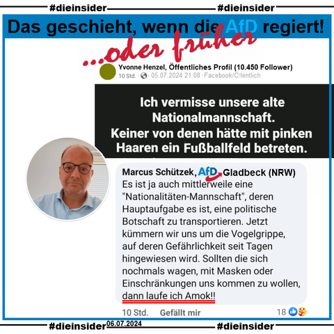 Auf einem öffentlichen Profil wird "Ich vermisse unsere alte Nationalmannschaft. Keiner von denen hätte mit pinken Haaren ein Fußballfeld betreten." gepostet.
Marcus Schützek von der AfD Gladbeck im Kreis Recklinghausen kommentiert folgendes dazu: "Es ist ja auch mittlerweile eine "Nationalitäten-Mannschaft", deren Hauptaufgabe es ist, eine politische Botschaft zu transportieren. Jetzt kümmern wir uns um die Vogelgrippe, auf deren Gefährlichkeit seit Tagen hingewiesen wird. Sollten die sich nochmals wagen, mit Masken oder Einschränkungen uns kommen zu wollen, dann laufe ich Amok!!"