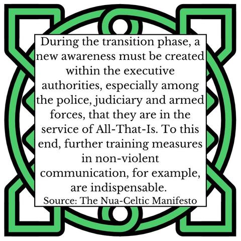 During the transition phase, a new awareness must be created within the executive authorities, especially among the police, judiciary and armed forces, that they are in the service of All-That-Is. To this end, further training measures in non-violent communication, for example, are indispensable.  Source: The Nua-Celtic Manifesto