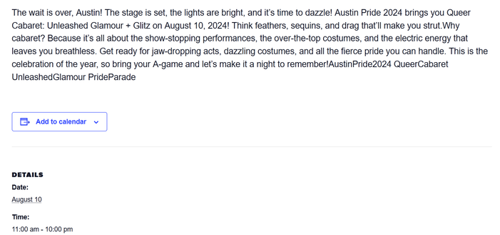 The wait is over, Austin! The stage is set, the lights are bright, and it's time to dazzle! Austin Pride 2024 brings you Queer Cabaret: Unleashed Glamour + Glitz on August 10, 2024! Think feathers, sequins, and drag that'll make you strut.Why cabaret? Because it's all about the show-stopping performances, the over-the-top costumes, and the electric energy that leaves you breathless. Get ready for jaw-dropping acts, dazzling costumes, and all the fierce pride you can handle. This is the celebration of the year, so bring your A-game and let's make it a night to remember! AustinPride2024 QueerCabaret UnleashedGlamour PrideParade

DETAILS
Date:
August 10
Time:
11:00 am - 10:00 pm