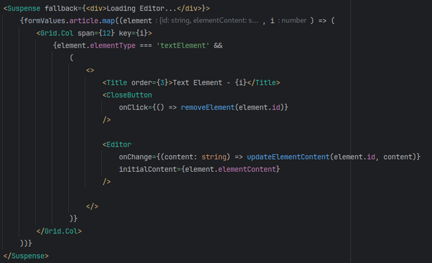 Code snipped with before I found the problem: 
            <Suspense fallback={<div>Loading Editor...</div>}>
             {formValues.article.map((element, i) => (
                 <Grid.Col span={12} key={i}>
                  {element.elementType === 'textElement' &&
                      (
                          <>
                           <Title order={3}>Text Element - {i}</Title>
                           <CloseButton
                               onClick={() => removeElement(element.id)}
                           />

                           <Editor
                               onChange={(content: string) => updateElementContent(element.id, content)}
                               initialContent={element.elementContent}
                           />

                          </>
                      )}
                 </Grid.Col>
             ))}
            </Suspense>