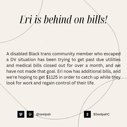 Eri Is behind on bills!

A disabled Black trans community member who escaped a DV situation has been trying to get past due utilities and medical bills closed out for over a month, and we have not made that goal. Eri now has additional bills, and we're hoping to get $1125 in order to catch up while they look for work and regain control of their life.

VNM/PYPL: @seelpah | CSHPP: $SeelpahC