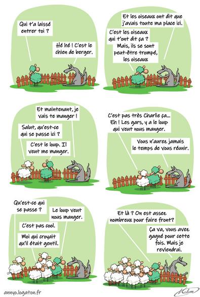 Le mouton parle au loup :
- Qu'est ce que tu fait là ?
- c'est le chien qui m'a laissé entré, et les oiseaux ont dit que j'avais ma place ici.
- mais ils se sont peut-être trompé, les oiseaux.
- et maintenant, je vais vous manger
Un mouton arrive :
- qu'est-ce qui se passe ?
- c'est le loup qui veut nous manger
- c'est pas très charlie ça... eh, les gars venez voir !
plein de moutons arrivent
Le mouton a cinq patte dit :
- et là, on est assez nombreux pour faire front ?
Le loup :
- ça va, vous avez gagné pour cette fois, mais je reviendrai !