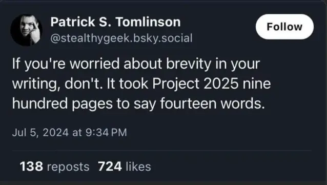 @stealthygeek.bsky.social 

If you're worried about brevity in your writing, don't. It took Project 2025 nine hundred pages to say fourteen words.
