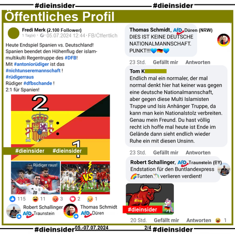 Auf einem Öffentliches Profil mit über 2.100 Follower schreibt der Verfasser "Heute Endspiel Spanien vs. Deutschland! Spanien beendet den Höhenflug der islam-multikulti Regentruppe des #DFB! Mit #antoniorüdiger ist das #nichtunseremannschaft! #rüdigerraus Rüdiger #dfbschande! 2:1 für Spanien!" und postet zusätzlich Bilder mit deutschen und spanischen Nationalspielern.

Wir zeigen hier die Kommentare von Thomas Schmidt AfD Düren: "DIES IST KEINE DEUTSCHE NATIONALMANNSCHAFT. PUNKT!", Robert Schallinger AfD Traunstein: "Endstation für den Buntlandexpress. Tunten verlieren verdient!" und außerdem noch diesen Kommentar "Endlich mal ein normaler, der mal normal denkt hier hat keiner was gegen eine deutsche Nationalmannschaft, aber gegen diese Multi Islamisten Truppe und Isis Anhänger Truppe, da kann man kein Nationalstolz verbreiten. Genau mein Freund. Du hast völlig recht ich hoffe mal heute ist Ende im Gelände dann sieht endlich wieder Ruhe ein mit diesen Unsinn."
