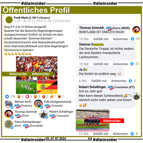 Auf einem Öffentliches Profil mit über 2.100 Follower schreibt der Verfasser "Sieg S P A N I E N! Hervorragend! Spanien hat die deutsche Regenbogentruppe rausgeschmissen! Endlich ist Schluß mit dem scheiß deutschen "Sommermärchen"! Deutschland braucht eine Nationalmannschaft ohne Islamisten, Multikulti und ohne Regenbogen! Glückwunsch Spanien!" und postet dazu Bilder des Europameisterschaftsspiels.

Wir zeigen hier die Kommentare von Thomas Schmidt AfD Düren: "BUNTLAND IST ENDLICH RAUS.", Robert Schallinger AfD Traunstein: "Gut so, sehr gut! Man kann diesen Scheissdreck, nämlich nicht mehr sehen und hören!" und diese weiteren zwei Kommentare: "Die Deutsche Truppe, ist nichts anders als eine System manipulierte Lachnummer..." und "Die GmbH ist endlich weg."

Geliket wird der Beitrag u.a. von Thomas Schmidt AfD Düren, Robert Schallinger AfD Traunstein, Werner Amft AfD Enzkreis, Falk Heiligenschmidt AfD Chemnitz und Petra Reichenberger nach eigenen Angaben ehemals AfD Wunsiedel.