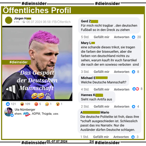 Auf einem Öffentliches Profil wird das Bild von Robert Andrich mit pinke Haaren dem Text "Das Gespött der Deutschen Mannschaft." geteilt.

Wir zeigen u.a. die Kommentare "Für mich nicht tragbar ..den deutschen Fußball so in den Dreck zu ziehen.", "eine schande dieses trikot, sie tragen die farben der bisexuellen, aber die farben von deutschland nichts zu sehen, warum kauft ihr euch fanartikel die nach der em sowieso verboten sind.", "Welche Deutsche Mannschaft?", "Sieht nach Antifa aus." und "Die deutsche Politelite ist froh, dass ihre *schaft ausgeschieden ist. Schliesslich passt das ins Narrativ. Nur die Ausländer dürfen Deutsche schlagen."

Geliket wird der Beitrag u.a. von Uta Nürnberger ehemals AfD, ADPM, Wir lieben Sachsenund u.a. Thügida.