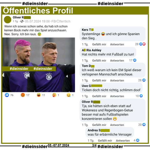 Auf einem Öffentlichen Profil teilt der Verfasser ein Bild mit Toni Kroos und Robert Andrich mit pinken Haaren und postet dazu "Wenn ich sowas schon sehe, da hab ich schon keinen Bock mehr mir das Spiel anzuschauen. Nee. Sorry. Ich bin raus.".

Hier zeigen wir u.a. die Kommentare "Systemlinge und ich gönne Spanien den Sieg.", "Hat nichts mehr mit Fußball zu tun!", "Ich weiß warum ich kein EM Spiel dieser verlogenen Mannschaft anschaue.", "Ticken doch nicht richtig, schlimm doof." und vom Verfasser noch "Tja, sie hätten sich eben statt auf Wokeness und Regenbogen-Getue besser mal aufs Fußballspielen konzentrieren sollen." 
mit der Antwort "was für erbärmliche Versager."