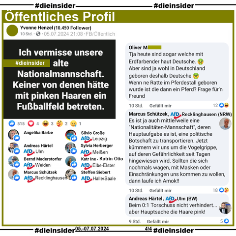 Auf einem Öffentliches Profil mit über 10.450 Follower postet die Verfasserin "Ich vermisse unsere alte Nationalmannschaft. Keiner von denen hätte mit pinken Haaren ein Fußballfeld betreten.".

Wir zeigen die Kommentare "Tja heute sind sogar welche mit Erdfarbender haut Deutsche. Aber sind ja wohl in Deutschland geboren deshalb Deutsche. Wenn ne Ratte im Pferdestall geboren wurde ist die dann ein Pferd? Frage für'n Freund.", von Schützek AfD Gladbeck: "Es ist ja auch mittlerweile eine "Nationalitäten-Mannschaft", deren Hauptaufgabe es ist, eine politische Botschaft zu transportieren. Jetzt kümmern wir uns um die Vogelgrippe, auf deren Gefährlichkeit seit Tagen hingewiesen wird. Sollten die sich nochmals wagen, mit Masken oder Einschränkungen uns kommen zu wollen, dann laufe ich Amok!!" und von Härtel AfD Ulm: "Beim 0:1 Torschuss nicht verhindert... aber Hauptsache die Haare pink!"

Geliket wird der Beitrag u.a. von Angelika Barbe, Silvio Große AfD Leipzig, Andreas Härtel AfD Ulm, Sylvia Herberger AfD Meißen, Bernd Maderstorfer AfD Weiden, Katrin Otto AfD Elbe-Elster, Marcus Schützek AfD Recklinghausen und Steffen Siebert AfD Halle/Saale.