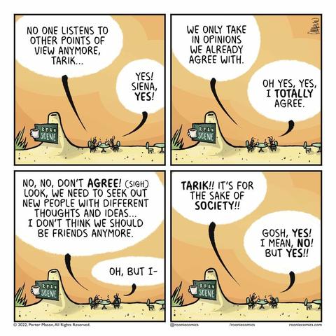 SIENA: No one listens to other points of view anymore, Tarik... TARIK: Yes! Siena, YES! | SIENA: We only take in opinions we already agree with. TARIK: Oh yes, yes, I TOTALLY agree. | SIENA: No, no, don't AGREE! (sigh) Look, we need to see out new people with different thoughts and ideas... I don't think we should be friends anymore. TARIK: Oh, but I- | SIENA: TARIK!! It's for the sake of SOCIETY!! TARIK: Gosh, YES! I mean, NO! But YES!!