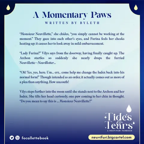 Title: A Momentary Paws, written by Byleth

“Monsieur Neuvillette,” she chides, “you simply cannot be working at the moment.” They gaze into each other’s eyes, and Furina feels her cheeks heating up; it causes her to look away in mild embarrassment. 

“Lady Furina?” Vilys says from the doorway, having finally caught up. The Archon startles so suddenly she nearly drops the furried Neuvillette—Neuvillotter... 

“Oh! Yes, yes, here. Um... err... come help me change the Iudex back into his normal form!” Though intended as an order, it actually comes out as more of a plea than anything. How uncouth!

Vilys steps further into the room until she stands next to the Archon and her Iudex. She tilts her head curiously, one paw coming to her chin in thought. “Do you mean to say this is ... Monsieur Neuvillette?”

Tides & Tears: A Neuvifuri Fanbook
neuvifuri.bigcartel.com