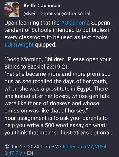 Keith D Johnson @KeithDJohnson@sfba.social:

Upon learning that the #Oklahoma Superin- tendent of Schools intended to put bibles in every classroom to be used as text books, #JimWright quipped:

"Good Morning, Children. Please open your Bibles to Ezekiel 23:19-21.

"Yet she became more and more promiscu- ous as she recalled the days of her youth, when she was a prostitute in Egypt. There she lusted after her lovers, whose genitals were like those of donkeys and whose emission was like that of horses."

Your assignment is to ask your parents to help you write a 500 word essay on what you think that means. Illustrations optional."