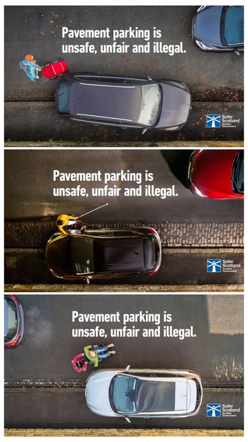3 Manifesti della campagna scozzese contro il parcheggio sul marciapiede

Tutti e 3 riportano la stessa scritta in sovraimpressione : "parcheggiare sul marciapiede è pericoloso, ingiusto e illegale."

I 3 manifesti presentano scene riprese dall'alto con al centro un'auto parcheggiata sul marciapiede, e un'altra auto in movimento sulla strada

Manifesto 1: un persona spinge un passeggino spostandosi dal marciapiede sulla strada per aggirare lauto sul marciapiede

Manifesto 2: una persona  cammina sulla strada di fianco all'auto sul marciapiede, ha in una mano un bastone da ipovedente e l'altra mano sull'auto per aiutarsi nell'orientamento

Manifesto 3:  una persina a piedi ne spinge un'altra in sedia a rotelle sulla strada per aggirare l'auto parcheggiata sul marciapiede