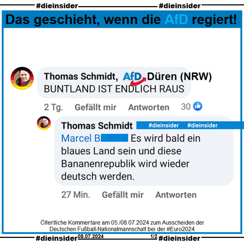 Auf 2 öffentlichen Beiträgen zum Ausscheiden der Deutschen Fußball-Nationalmannschaft bei der Europameisterschaft kommentiert Thomas Schmidt von der AfD Düren in Nordrhein-Westfalen einmal "BUNTLAND IST ENDLICH RAUS." und "Es wird bald ein blaues Land sein und diese Bananenrepublik wird wieder deutsch werden." und im anderen Beitrag "DIES IST KEINE DEUTSCHE NATIONALMANNSCHAFT. PUNKT!" und "Ach so, um deine Frage zu beantworten... nein, diese Gestalten sind leider nicht weiß genug. DEUTSCHLAND IMMER ZUERST"