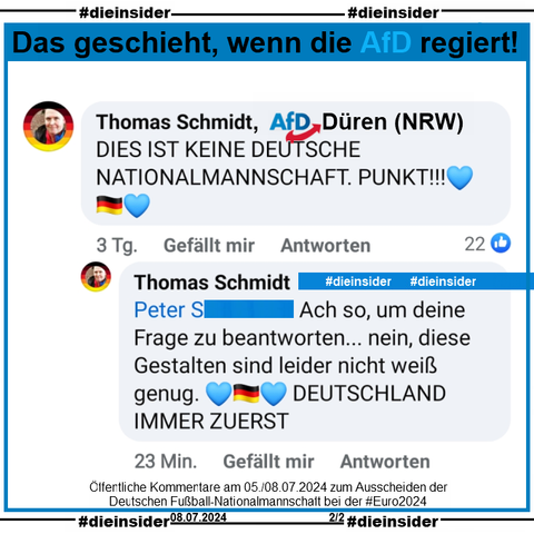 Auf 2 öffentlichen Beiträgen zum Ausscheiden der Deutschen Fußball-Nationalmannschaft bei der Europameisterschaft kommentiert Thomas Schmidt von der AfD Düren in Nordrhein-Westfalen einmal "BUNTLAND IST ENDLICH RAUS." und "Es wird bald ein blaues Land sein und diese Bananenrepublik wird wieder deutsch werden." und im anderen Beitrag "DIES IST KEINE DEUTSCHE NATIONALMANNSCHAFT. PUNKT!" und "Ach so, um deine Frage zu beantworten... nein, diese Gestalten sind leider nicht weiß genug. DEUTSCHLAND IMMER ZUERST"