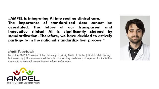 Image of Martin Federbusch, Lead of AMPEL, and a quote:"AMPEL is integrating AI into routine clinical care.
The importance of standardized data cannot be overstated. The future of our transparent and innovative clinical AI is significantly shaped by standardization. Therefore, we have decided to actively participate in the national standardization process." Martin Federbusch
Leads the AMPEL AI system at the University of Leipzig Medical Center | Finds LOINC boring but necessary | Has now assumed the role of laboratory medicine spokesperson for the MII to contribute to national standardization efforts in Germany.
