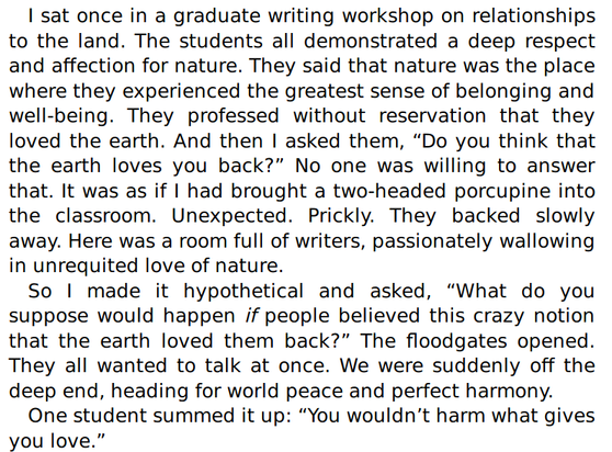 I sat once in a graduate writing workshop on relationships to the land. The students all demonstrated a deep respect and affection for nature. They said that nature was the place where they experienced the greatest sense of belonging and well-being. They professed without reservation that they loved the earth. And then I asked them, “Do you think that the earth loves you back?” No one was willing to answer that. It was as if I had brought a two-headed porcupine into the classroom. Unexpected. Prickly. They backed slowly away. Here was a room full of writers, passionately wallowing in unrequited love of nature.
So I made it hypothetical and asked, “What do you suppose would happen if people believed this crazy notion that the earth loved them back?” The floodgates opened. They all wanted to talk at once. We were suddenly off the deep end, heading for world peace and perfect harmony. One student summed it up: “You wouldn’t harm what gives you love.”