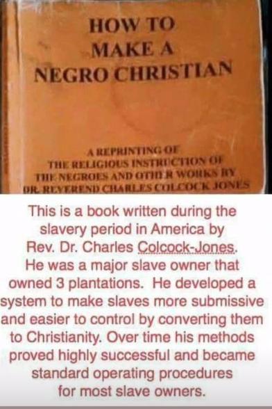 HOW TО
МАКЕ А
NEGRO CHRISTIAN

This is a book written during the
slavery period in America by
Rev. Dr. Charles Colcock-Jones
He was a major slave owner that
owned 3 plantations. He developed a
system to make slaves more submissive
and easier to control by converting them
to Christianity. Over time his methods
proved highly successful and became
standard operating procedures
for most slave owners