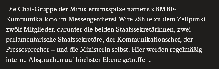 Die Chat-Gruppe der Ministeriumsspitze namens »BMBF-Kommunikation« im Messengerdienst Wire zählte zu dem Zeitpunkt zwölf Mitglieder, darunter die beiden Staatssekretärinnen, zwei parlamentarische Staatssekretäre, der Kommunikationschef, der Pressesprecher – und die Ministerin selbst. Hier werden regelmäßig interne Absprachen auf höchster Ebene getroffen.