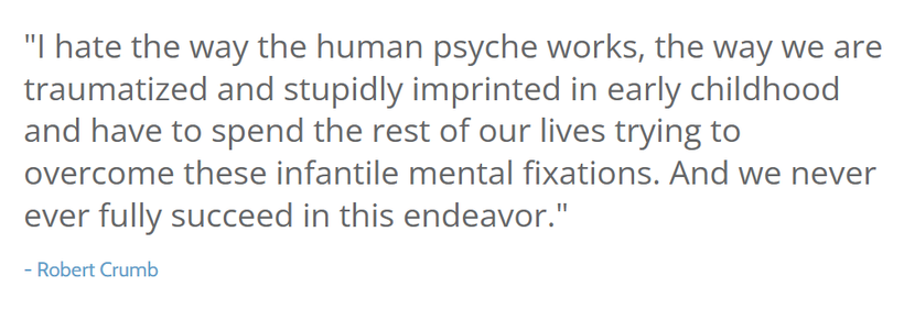 "l hate the way the human psyche works, the way we are traumatized and stupidly imprinted in early childhood and have to spend the rest of our lives trying to overcome these infantile mental fixations. And we never ever fully succeed in this endeavor."

─ Robert Crumb