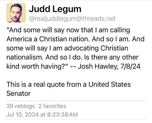 Screenshot of a Threads post from Judd Legum (@realjuddlegum). The text includes a quote attributed to Senator Josh Hawley from 7/8/24:

"And some will say now that I am calling America a Christian nation. And so I am. And some will say I am advocating Christian nationalism. And so I do. Is there any other kind worth having?" -- Josh Hawley, 7/8/24

This is a real quote from a United States Senator