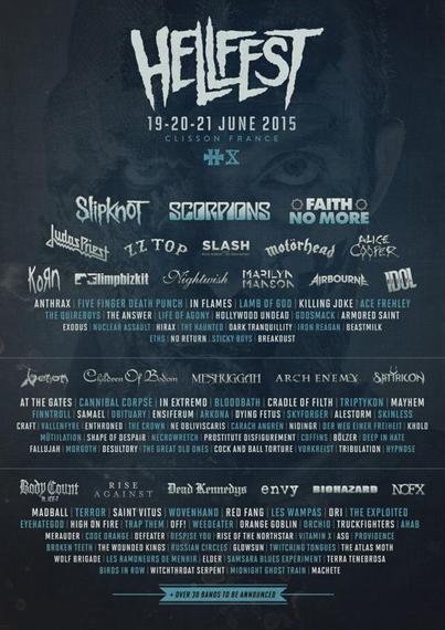Poster of Hellfest 2015 from 19 to 21 of june.
There are many bands like: Slipknot, Scorpions, Faith No More, Judaspriest, ZZ Top, Slash, Motörhead, Alice Cooper, Korn, Limpbizkit, Nightwish, Marilyn Manson, AIrbourne, Anthrax, Five Finger Death Punch, In Flames, Lamb of God, Hollywood Undead, Godsmack, Dark Tranquility, Eths, Venom, Children of Bodom, Meshuggah, Arch Enemy, Satyricon, Cannibal Corpse, In Extremo, Bloodbath, Cradle of Filth, Mayhem, Finntroll, Obituary, Ensiferum, Arkona, Dying Fetus, Skyforger, Alestorm, Skinless, Necrowretch, Body Count, Rise Against, Dead Kennedys, Envy, Biohazard, NOFX, Madball, Red Fang, Les Vampas, DRI, The Exploited, Eyehategood, Orange Goblin, Code Orange, Rise of the Northstar, Russian Circles, Les Ramoneurs de Menhir