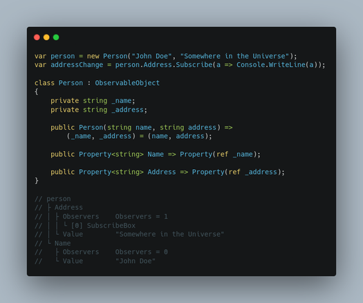 Code in C#:

var person = new Person("John Doe", "Somewhere in the Universe");
var addressChange = person.Address.Subscribe(a => Console.WriteLine(a));

class Person : ObservableObject
{
    private string _name;
    private string _address;

    public Person(string name, string address) =>
        (_name, _address) = (name, address);

    public Property<string> Name => Property(ref _name);

    public Property<string> Address => Property(ref _address);
}

// person
// ├ Address
// │ ├ Observers    Observers = 1
// │ │ └ [0] SubscribeBox
// │ └ Value        "Somewhere in the Universe"
// └ Name
//   ├ Observers    Observers = 0
//   └ Value        "John Doe"