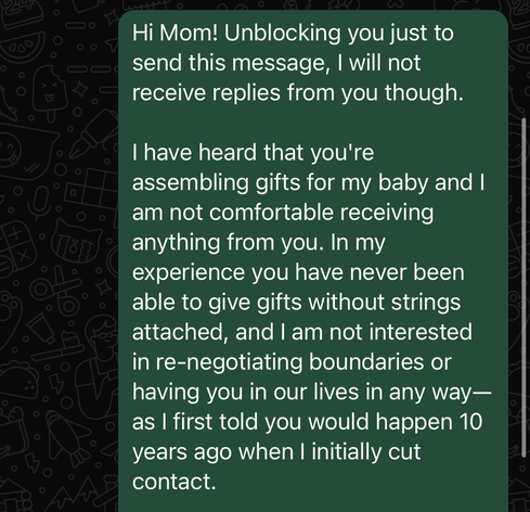 Hi Mom! Unblocking you just to send this message, I will not receive replies from you though.  I have heard that you're assembling gifts for my baby and I am not comfortable receiving anything from you. In my experience you have never been able to give gifts without strings attached, and I am not interested in re-negotiating boundaries or having you in our lives in any way—as I first told you would happen 10 years ago when I initially cut contact.
