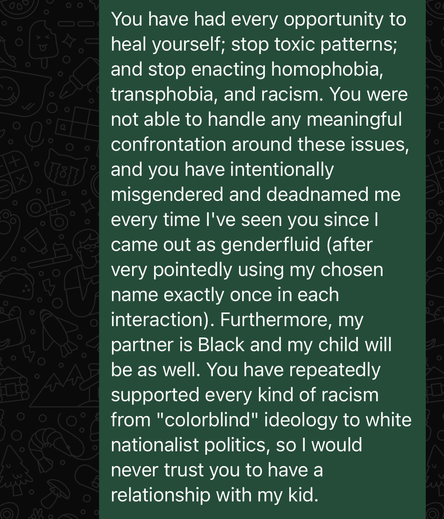 You have had every opportunity to heal yourself; stop toxic patterns; and stop enacting homophobia, transphobia, and racism. You were not able to handle any meaningful confrontation around these issues, and you have intentionally misgendered and deadnamed me every time I've seen you since I came out as genderfluid (after very pointedly using my chosen name exactly once in each interaction). Furthermore, my partner is Black and my child will be as well. You have repeatedly supported every kind of racism from "colorblind" ideology to white nationalist politics, so I would never trust you to have a relationship with my kid.