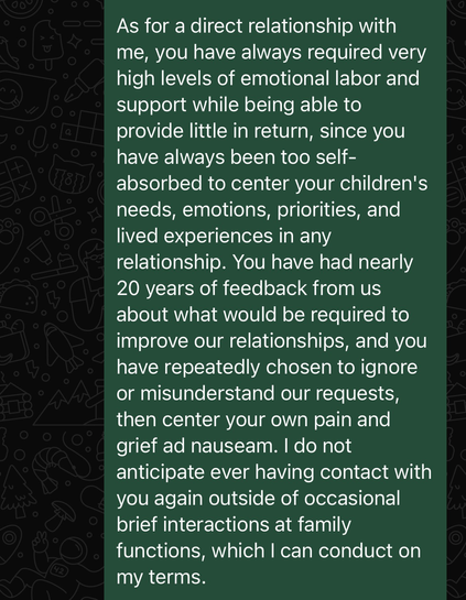 As for a direct relationship with me, you have always required very high levels of emotional labor and support while being able to provide little in return, since you have always been too self-absorbed to center your children's needs, emotions, priorities, and lived experiences in any relationship. You have had nearly 20 years of feedback from us about what would be required to improve our relationships, and you have repeatedly chosen to ignore or misunderstand our requests, then center your own pain and grief ad nauseam. I do not anticipate ever having contact with you again outside of occasional brief interactions at family functions, which I can conduct on my terms.