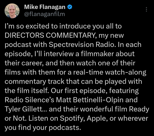 Tweet from Mike Flanagan:
I’m so excited to introduce you all to DIRECTORS COMMENTARY, my new podcast with Spectrevision Radio. In each episode, I’ll interview a filmmaker about their career, and then watch one of their films with them for a real-time watch-along commentary track that can be played with the film itself. Our first episode, featuring Radio Silence’s Matt Bettinelli-Olpin and Tyler Gillett… and their wonderful film Ready or Not. Listen on Spotify, Apple, or wherever you find your podcasts. 